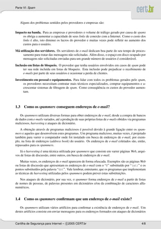 Parte VI: Spam
Alguns dos problemas sentidos pelos provedores e empresas s˜ao:
Impacto na banda. Para as empresas e provedores o volume de tr´afego gerado por causa de spams
os obriga a aumentar a capacidade de seus links de conex˜ao com a Internet. Como o custo dos
links ´e alto, isto diminui os lucros do provedor e muitas vezes pode reﬂetir no aumento dos
custos para o usu´ario.
M´a utilizac¸˜ao dos servidores. Os servidores de e-mail dedicam boa parte do seu tempo de proces-
samento para tratar das mensagens n˜ao solicitadas. Al´em disso, o espac¸o em disco ocupado por
mensagens n˜ao solicitadas enviadas para um grande n´umero de usu´arios ´e consider´avel.
Inclus˜ao em listas de bloqueio. O provedor que tenha usu´arios envolvidos em casos de spam pode
ter sua rede inclu´ıda em listas de bloqueio. Esta inclus˜ao pode prejudicar o recebimento de
e-mails por parte de seus usu´arios e ocasionar a perda de clientes.
Investimento em pessoal e equipamentos. Para lidar com todos os problemas gerados pelo spam,
os provedores necessitam contratar mais t´ecnicos especializados, comprar equipamentos e a-
crescentar sistemas de ﬁltragem de spam. Como conseq¨uˆencia os custos do provedor aumen-
tam.
1.3 Como os spammers conseguem enderec¸os de e-mail?
Os spammers utilizam diversas formas para obter enderec¸os de e-mail, desde a compra de bancos
de dados com e-mails variados, at´e a produc¸˜ao de suas pr´oprias listas de e-mails obtidos via programas
maliciosos, harvesting e ataques de dicion´ario.
A obtenc¸˜ao atrav´es de programas maliciosos ´e poss´ıvel devido `a grande ligac¸˜ao entre os spam-
mers e aqueles que desenvolvem estes programas. Um programa malicioso, muitas vezes, ´e projetado
tamb´em para varrer o computador onde foi instalado em busca de enderec¸os de e-mail, por exem-
plo, na lista de enderec¸os (address book) do usu´ario. Os enderec¸os de e-mail coletados s˜ao, ent˜ao,
repassados para os spammers.
J´a o harvesting ´e uma t´ecnica utilizada por spammers que consiste em varrer p´aginas Web, arqui-
vos de listas de discuss˜ao, entre outros, em busca de enderec¸os de e-mail.
Muitas vezes, os enderec¸os de e-mail aparecem de forma ofuscada. Exemplos s˜ao as p´aginas Web
ou listas de discuss˜ao que apresentam os enderec¸os de e-mail com o “@” substitu´ıdo por “(at)” e os
pontos substitu´ıdos pela palavra “dot”. Vale lembrar, entretanto, que os programas que implementam
as t´ecnicas de harvesting utilizadas pelos spammers podem prever estas substituic¸˜oes.
Nos ataques de dicion´ario, por sua vez, o spammer forma enderec¸os de e-mail a partir de listas
de nomes de pessoas, de palavras presentes em dicion´arios e/ou da combinac¸˜ao de caracteres alfa-
num´ericos.
1.4 Como os spammers conﬁrmam que um enderec¸o de e-mail existe?
Os spammers utilizam v´arios artif´ıcios para conﬁrmar a existˆencia de enderec¸os de e-mail. Um
destes artif´ıcios consiste em enviar mensagens para os enderec¸os formados em ataques de dicion´arios
Cartilha de Seguranc¸a para Internet – c 2005 CERT.br 4/8
 