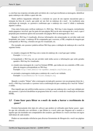 Parte VI: Spam
e, com base nas respostas enviadas pelo servidores de e-mail que receberam as mensagens, identiﬁcar
quais enderec¸os s˜ao v´alidos e quais n˜ao s˜ao.
Outro artif´ıcio largamente utilizado ´e a inclus˜ao no spam de um suposto mecanismo para a
remoc¸˜ao da lista de e-mails, que pode ser um link ou enderec¸o de e-mail. Ao receberem uma
solicitac¸˜ao de remoc¸˜ao, os spammers conﬁrmam que o enderec¸o de e-mail ´e v´alido e realmente
algu´em o utiliza.
Uma outra forma para veriﬁcar enderec¸os ´e o Web bug. Web bug ´e uma imagem, normalmente
muito pequena e invis´ıvel, que faz parte de uma p´agina Web ou de uma mensagem de e-mail, e que ´e
projetada para monitorar quem est´a acessando esta p´agina Web ou mensagem de e-mail.
Quando o Web bug ´e visualizado, diversas informac¸˜oes s˜ao armazenadas no servidor onde est´a
hospedado, tais como: o enderec¸o IP do computador que o acessou, a URL completa da imagem que
corresponde ao Web bug, o hor´ario em que foi visualizado, etc.
Por exemplo, um spammer poderia utilizar Web bugs para a validac¸˜ao de enderec¸os de e-mail da
seguinte forma:
• criando a imagem do Web bug com o nome do enderec¸o de e-mail que quer validar;
Exemplo: fulano.png
• hospedando o Web bug em um servidor onde tenha acesso a informac¸˜oes que ser˜ao geradas
quando o Web bug for visualizado;
• criando uma mensagem de e-mail no formato HTML, que tenha em seu conte´udo a URL com-
pleta da imagem correspondente ao Web bug;
Exemplo: http://www.dominio-do-spammer.example.org/fulano.png
• enviando a mensagem criada para o enderec¸o de e-mail a ser validado.
Exemplo: fulano@dominio-do-fulano.example.org
Quando o usu´ario “fulano” abre a mensagem enviada pelo spammer em seu programa leitor de e-
mails, o Web bug ´e acessado e o spammer tem a conﬁrmac¸˜ao de que o enderec¸o de e-mail do “fulano”
´e v´alido.
Para impedir que este artif´ıcio tenha sucesso e evitar que um enderec¸o de e-mail seja validado por
um spammer, ´e poss´ıvel desabilitar no programa leitor de e-mails o modo de visualizac¸˜ao no formato
HTML.
1.5 Como fazer para ﬁltrar os e-mails de modo a barrar o recebimento de
spams?
Existem basicamente dois tipos de software que podem ser utilizados para barrar spams: aque-
les que s˜ao colocados nos servidores, e que ﬁltram os e-mails antes que cheguem at´e o usu´ario, e
aqueles que s˜ao instalados nos computadores dos usu´arios, que ﬁltram os e-mails com base em regras
individuais de cada usu´ario.
Podem ser encontradas referˆencias para diversas ferramentas de ﬁltragem de e-mails nas p´aginas
abaixo:
Cartilha de Seguranc¸a para Internet – c 2005 CERT.br 5/8
 