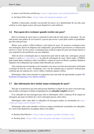 Parte VI: Spam
• Spam e-mail blocking and ﬁltering – http://spam.abuse.net/userhelp/#filter
• Anti Spam Yellow Pages – http://www.antispamyellowpages.com/
Tamb´em ´e interessante consultar seu provedor de acesso, ou o administrador de sua rede, para
veriﬁcar se existe algum recurso anti-spam dispon´ıvel e como utiliz´a-lo.
1.6 Para quem devo reclamar quando receber um spam?
Deve-se reclamar de spams para os respons´aveis pela rede de onde partiu a mensagem. Se esta
rede possuir uma pol´ıtica de uso aceit´avel, a pessoa que enviou o spam pode receber as penalidades
que nela est˜ao previstas.
Muitas vezes, por´em, ´e dif´ıcil conhecer a real origem do spam. Os spammers costumam enviar
suas mensagens atrav´es de m´aquinas mal conﬁguradas, que permitem que terceiros as utilizem para
enviar os e-mails. Se isto ocorrer, a reclamac¸˜ao para a rede de origem do spam servir´a para alertar os
seus respons´aveis dos problemas com suas m´aquinas.
Al´em de enviar a reclamac¸˜ao para os respons´aveis pela rede de onde saiu a mensagem, procure
manter o e-mail mail-abuse@cert.br na c´opia de reclamac¸˜oes de spam. Deste modo, o CERT.br
pode manter dados estat´ısticos sobre a incidˆencia e origem de spams no Brasil e, tamb´em, identiﬁcar
m´aquinas mal conﬁguradas que estejam sendo abusadas por spammers.
Vale comentar que recomenda-se n˜ao responder a um spam ou enviar uma mensagem solicitando
a remoc¸˜ao da lista de e-mails. Geralmente, este ´e um dos m´etodos que os spammers utilizam para
conﬁrmar que um enderec¸o de e-mail ´e v´alido e realmente algu´em o utiliza.
Informac¸˜oes sobre como encontrar os respons´aveis por uma rede s˜ao apresentadas na parte VII:
Incidentes de Seguranc¸a e Uso Abusivo da Rede.
1.7 Que informac¸˜oes devo incluir numa reclamac¸˜ao de spam?
Para que os respons´aveis por uma rede possam identiﬁcar a origem de um spam ´e necess´ario que
seja enviada a mensagem recebida acompanhada do seu cabec¸alho completo (header).
´E no cabec¸alho de uma mensagem que est˜ao as informac¸˜oes sobre o enderec¸o IP de origem da
mensagem, por quais servidores de e-mail a mensagem passou, entre outras.
Informac¸˜oes sobre como obter os cabec¸alhos de mensagens podem ser encontradas em http:
//www.antispam.org.br/header.html.
Informac¸˜oes sobre como entender os diversos campos normalmente encontrados nos cabec¸alhos
de e-mails est˜ao dispon´ıveis nas p´aginas abaixo (em inglˆes):
• Reading Email Headers – http://www.stopspam.org/email/headers.html
• Tracking Spam – http://www.claws-and-paws.com/spam-l/tracking.html
Cartilha de Seguranc¸a para Internet – c 2005 CERT.br 6/8
 