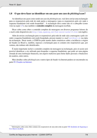 Parte VI: Spam
1.8 O que devo fazer ao identiﬁcar em um spam um caso de phishing/scam?
Ao identiﬁcar um spam como sendo um caso de phishing/scam, vocˆe deve enviar uma reclamac¸˜ao
para os respons´aveis pela rede de onde partiu a mensagem e para os respons´aveis pelo site onde o
esquema fraudulento est´a sendo hospedado1. A reclamac¸˜ao deve conter n˜ao s´o o cabec¸alho (como
visto na sec¸˜ao 1.7), mas tamb´em o conte´udo completo da mensagem recebida.
Dicas sobre como obter o conte´udo completo de mensagens em diversos programas leitores de
e-mails est˜ao dispon´ıveis em http://www.spamcop.net/fom-serve/cache/19.html (em inglˆes).
Al´em de enviar a reclamac¸˜ao para os respons´aveis pela rede de onde saiu a mensagem e pelo site
onde o esquema fraudulento est´a sendo hospedado, procure manter o e-mail cert@cert.br na c´opia
da reclamac¸˜ao. Deste modo, o CERT.br pode manter dados estat´ısticos sobre a incidˆencia e origem
de fraudes no Brasil e, tamb´em, repassar a reclamac¸˜ao para os contatos dos respons´aveis que, por
ventura, n˜ao tenham sido identiﬁcados.
´E muito importante incluir o conte´udo completo da mensagem na reclamac¸˜ao, pois s´o assim ser´a
poss´ıvel identiﬁcar o site utilizado para hospedar o esquema fraudulento, que pode ser uma p´agina
clonada de uma instituic¸˜ao ﬁnanceira, um arquivo malicioso para furtar dados pessoais e ﬁnanceiros
de usu´arios, entre outros.
Mais detalhes sobre phishing/scam e outros tipos de fraude via Internet podem ser encontrados na
parte IV: Fraudes na Internet.
1Informac¸˜oes sobre como obter contatos dos respons´aveis de uma rede est˜ao na parte VII: Incidentes de Seguranc¸a e
Uso Abusivo da Rede.
Cartilha de Seguranc¸a para Internet – c 2005 CERT.br 7/8
 