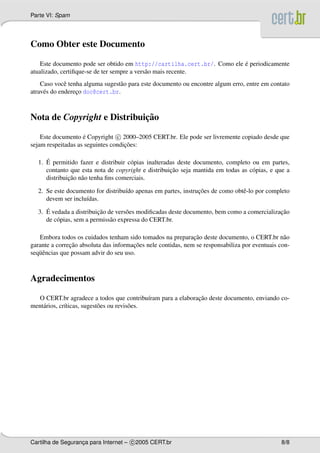 Parte VI: Spam
Como Obter este Documento
Este documento pode ser obtido em http://cartilha.cert.br/. Como ele ´e periodicamente
atualizado, certiﬁque-se de ter sempre a vers˜ao mais recente.
Caso vocˆe tenha alguma sugest˜ao para este documento ou encontre algum erro, entre em contato
atrav´es do enderec¸o doc@cert.br.
Nota de Copyright e Distribuic¸˜ao
Este documento ´e Copyright c 2000–2005 CERT.br. Ele pode ser livremente copiado desde que
sejam respeitadas as seguintes condic¸˜oes:
1. ´E permitido fazer e distribuir c´opias inalteradas deste documento, completo ou em partes,
contanto que esta nota de copyright e distribuic¸˜ao seja mantida em todas as c´opias, e que a
distribuic¸˜ao n˜ao tenha ﬁns comerciais.
2. Se este documento for distribu´ıdo apenas em partes, instruc¸˜oes de como obtˆe-lo por completo
devem ser inclu´ıdas.
3. ´E vedada a distribuic¸˜ao de vers˜oes modiﬁcadas deste documento, bem como a comercializac¸˜ao
de c´opias, sem a permiss˜ao expressa do CERT.br.
Embora todos os cuidados tenham sido tomados na preparac¸˜ao deste documento, o CERT.br n˜ao
garante a correc¸˜ao absoluta das informac¸˜oes nele contidas, nem se responsabiliza por eventuais con-
seq¨uˆencias que possam advir do seu uso.
Agradecimentos
O CERT.br agradece a todos que contribu´ıram para a elaborac¸˜ao deste documento, enviando co-
ment´arios, cr´ıticas, sugest˜oes ou revis˜oes.
Cartilha de Seguranc¸a para Internet – c 2005 CERT.br 8/8
 