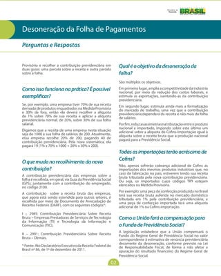 Ministério da
                                                                                                Fazenda




Desoneração da Folha de Pagamentos
Perguntas e Respostas


Provisória e recolher a contribuição previdenciária em
duas guias: uma parcela sobre a receita e outra parcela
                                                               Qual é o objetivo da desoneração da
sobre a folha.                                                 folha?
                                                               São múltiplos os objetivos.
Como isso funciona na prática? É possível                      Em primeiro lugar, amplia a competitividade da indústria
                                                               nacional, por meio da redução dos custos laborais, e
exemplificar?                                                  estimula as exportações, isentando-as da contribuição
                                                               previdenciária.
Se, por exemplo, uma empresa tiver 70% de sua receita          Em segundo lugar, estimula ainda mais a formalização
derivada de produtos enquadrados na Medida Provisória          do mercado de trabalho, uma vez que a contribuição
e 30% de fora, então ela deverá recolher a alíquota            previdenciária dependerá da receita e não mais da folha
de 1% sobre 70% de sua receita e aplicar a alíquota            de salários.
previdenciária normal, de 20%, sobre 30% de sua folha
salarial.                                                      Por fim, reduz as assimetrias na tributação entre o produto
                                                               nacional e importado, impondo sobre este último um
Digamos que a receita de uma empresa nesta situação            adicional sobre a alíquota de Cofins-Importação igual à
seja de 1000 e sua folha de salários de 200. Atualmente,       alíquota sobre a receita bruta que a produção nacional
essa empresa recolhe 20% de 200, pagando 40 de                 pagará para a Previdência Social.
contribuição previdenciária. Pela nova sistemática, ela
pagará 19 (1% x 70% x 1000 + 20% x 30% x 200).
                                                               Todas as importações terão acréscimo de
                                                               Cofins?
O que muda no recolhimento da nova
                                                               Não, apenas sofrerão cobrança adicional de Cofins as
contribuição?                                                  importações dos mesmos produtos industriais que, no
                                                               caso de fabricação no país, estiverem tendo sua receita
A contribuição previdenciária das empresas sobre a             bruta tributada pela nova contribuição previdenciária.
folha é recolhida, em geral, via Guia da Previdência Social    Ou seja, os importados cujos códigos TIPI estejam
(GPS), juntamente com a contribuição do empregado,             elencados na Medida Provisória.
no código 2100.
                                                               Por exemplo: uma peça de confecção produzida no Brasil
A contribuição sobre a receita bruta das empresas,             terá sua receita bruta auferida no mercado doméstico
que agora está sendo estendida para outros setores, é          tributada em 1% pela contribuição previdenciária; e
recolhida por meio de Documento de Arrecadação de              uma peça de confecção importada terá uma alíquota
Receitas Federais (DARF), com os seguintes códigos*:           adicional de 1% na Cofins-importação.
I – 2985: Contribuição Previdenciária Sobre Receita
Bruta – Empresas Prestadoras de Serviços de Tecnologia         Como a União fará a compensação para
da Informação (TI) e Tecnologia da Informação e
Comunicação (TIC);                                             o Fundo de Previdência Social?
                                                               A legislação estabelece que a União compensará o
II – 2991: Contribuição Previdenciária Sobre Receita           Fundo do Regime Geral de Previdência Social no valor
Bruta – Demais.                                                correspondente à estimativa de renúncia previdenciária
                                                               decorrente da desoneração, conforme previsto na Lei
* Fonte: Ato Declaratório Executivo da Receita Federal do      de Responsabilidade Fiscal, de forma a não afetar a
Brasil nº 86, de 1º de dezembro de 2011.                       apuração do resultado financeiro do Regime Geral de
                                                               Previdência Social.
                                                          02
 