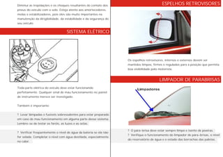Diminui as trepidações e os choques resultantes do contato dos
pneus do veículo com o solo. Esteja atento aos amortecedores,
molas e estabilizadores, pois eles são muito importantes na
manutenção da dirigibilidade, da estabilidade e da segurança do
seu veículo.
Toda parte elétrica do veículo deve estar funcionando
perfeitamente. Qualquer sinal de mau funcionamento no painel
de instrumento merece ser investigado.
Também é importante:
? Levar lâmpadas e fusíveis sobressalentes para estar preparado
em caso de mau funcionamento em alguma parte desse sistema.
Lembre-se de testar os faróis, as luzes e as setas.
? Verificar freqüentemente o nível de água da bateria se ela não
for selada. Completar o nível com água destilada, especialmente
no calor.
Os espelhos retrovisores, internos e externos devem ser
mantidos limpos, firmes e regulados para a posição que permita
boa visibilidade pelo motorista.
? O pára-brisa deve estar sempre limpo e isento de poeiras.
? Verifique o funcionamento do limpador de pára-brisas, o nível
do reservatório de água e o estado das borrachas das paletas.
SISTEMA ELÉTRICO
ESPELHOS RETROVISORES
LIMPADOR DE PARABRISAS
 