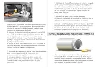 Quando chega ao estômago, o álcool é rapidamente absorvido e
transportado para a corrente sangüínea. A dosagem alcoólica
distribui-se por todos os órgãos e líquidos orgânicos, mas
concentra-se elevadamente no cérebro.
O processo de absorção do álcool no organismo é rápido (90%
em 1 hora), porém a eliminação total é lenta, processo que
demanda de 6 a 8 horas e não pode ser acelerado por exercícios
físicos, café forte, banho frio ou remédios. Esses recursos
populares conseguem apenas transformar um ébrio sonolento
num bêbado bem acordado.
A atuação do álcool afeta completamente nossa capacidade de
condução de veículos, pois deprime os centros de controle do
cérebro, levando às seguintes conseqüências:
? Diminuição da Capacidade de Reação: causa depressão e pode
levar o motorista a um estado de relaxamento com
retardamento dos seus reflexos.
? Redução de Inibição: os efeitos do álcool tendem, em
princípio, eliminar nossa inibição. Assim, a habilidade de
controlar as más condições de trânsito torna-se quase
inexistente.
? Debilitação do Controle Neuromuscular: o motorista não pode
dividir sua atenção satisfatoriamente depois de uma pequena
dose de bebida. A habilidade de mudar a atenção de um
acontecimento para outro, ou de fazer duas coisas de uma só
vez (que é exigida para uma direção segura) torna-se, em
grande parte, reduzida.
? Dificuldade de Visão: o motorista não pode julgar
corretamente a velocidade de seu veículo ou dos outros, nem a
que distância se encontra em relação a outros veículos.
No Brasil, o Art. 276 do Código de Trânsito Brasileiro (Lei 9.503,
de 23 de setembro de 1997) prevê que “a concentração de seis
decigramas de álcool por litro de sangue comprova que o
condutor se acha impedido de dirigir veículo automotor.”
O consumo de algumas substâncias afeta negativamente o
nosso estado físico e mental e nosso modo de dirigir. Alguns
remédios usados, mesmo por recomendação médica, alteram
nosso estado geral prejudicando nosso desempenho ao volante.
Evite tomá-los, ou evite dirigir após o seu uso.
OUTRAS SUBSTÂNCIAS TÓXICAS OU REMÉDIOS
 