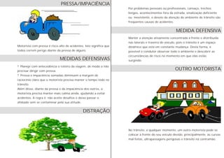 Motorista com pressa é risco alto de acidentes. Isto significa que
todos correm perigo diante da pressa de alguns.
? Planeje com antecedência o roteiro da viagem, de modo a não
precisar dirigir com pressa.
? Pressa e impaciência somadas diminuem a margem de
raciocínio claro que o motorista precisa manter o tempo todo no
trânsito.
Além disso, diante da pressa e da impaciência dos outros, o
motorista precisa manter mais calma ainda, ajudando a evitar
acidentes. A regra é: não aceite desafios e deixe passar o
afobado sem se contaminar pela sua atitude.
Por problemas pessoais ou profissionais, cansaço, trechos
longos, acontecimentos fora da estrada, sinalização deficiente
ou inexistente, o desvio da atenção do ambiente de trânsito são
freqüentes causas de acidentes.
Manter a atenção ativamente concentrada à frente e distribuída
nas laterais e traseira do veículo, pois o trânsito é um espaço
dinâmico que está em constante mudança. Desta forma, é
possível o condutor observar todo o ambiente e descobrir as
circunstâncias de risco no momento em que elas estão
surgindo.
No trânsito, a qualquer momento, um outro motorista pode se
colocar à frente do seu veículo devido, principalmente, às curvas
mal feitas, ultrapassagens perigosas e trânsito na contramão.
MEDIDA DEFENSIVA
OUTRO MOTORISTA
PRESSA/IMPACIÊNCIA
DISTRAÇÃO
MEDIDAS DEFENSIVAS
 