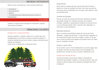 Diante de tais circunstâncias, como motorista defensivo:
? Desacelere;
? Dê sinal de luz;
? Buzine;
? Vá totalmente para a direita (se preciso, procure o
acostamento).
Colisão é o impacto entre veículos em movimento. Existem
vários tipos de colisões.
Acontece quando o condutor colide com o veículo que está
imediatamente à sua frente no mesmo sentido de direção. O
motorista defensivo precisa ter tempo e espaço suficientes para
realizar as manobras.
Como evitar a colisão com o veículo da frente:
Colisão com o veículo da frente
Esteja Atento
Controle da Situação
Mantenha distância
Comece a parar antes
Colisão com veículo de trás
Nunca desvie a atenção do que está acontecendo em volta e
observe os sinais do condutor da frente, tais como luz de freio,
seta, pisca-pisca, sinalização com os braços, pois indicam o que
ele pretende fazer.
Procure ver além do veículo da frente para identificar situações
que podem obrigá-lo a manobras bruscas sem sinalizar,
verifique a distância e deslocamento também do veículo de trás
e ao seu lado para poder tomar a decisão mais adequada, se
necessário, numa emergência.
Deve-se manter uma distância segura do veículo da frente,
adotando - sempre que possível - a regra dos dois segundos ou
do referencial fixo (que será visto a seguir). Lembre-se de que
com a chuva ou pista escorregadia essa distância deve ser maior
que em condições normais.
Se necessário, pise no freio imediatamente ao avistar algum tipo
de perigo, mas pise aos poucos para evitar derrapagens ou
parada brusca, pondo em risco os outros condutores na via.
uma das principais causas dessa colisão é motivada por
motoristas que dirigem "colados" ao veículo da frente e que nem
sempre se pode escapar dessa situação, principalmente numa
emergência.
MEDIDAS DEFENSIVAS
PRINCIPAIS COLISÕES
COLISÕES
 
