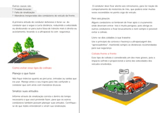 Outras causas são:
? Freadas bruscas;
? Falta de sinalização;
? Manobras inesperadas dos condutores do veículo da frente.
A primeira atitude do condutor defensivo é livrar-se do
condutor que o segue à curta distância, reduzindo a velocidade
ou deslocando-se para outra faixa de trânsito mais à direita ou
acostamento, levando-o a ultrapassá-lo com segurança.
Não fique indeciso quanto ao percurso, entradas ou saídas que
irá usar. Planeje antes o seu trajeto para não confundir o
condutor que vem atrás com manobras bruscas.
Informe através de sinalização correta e dentro do tempo
necessário o que você pretende fazer, para que os outros
condutores também possam planejar suas atitudes. Certifique-
se de que todos entenderam e viram sua sinalização.
Planeje o que fazer
Sinalize suas atitudes
Como evitar esse tipo de colisão:
Pare aos poucos
Livre-se dos colados à sua traseira
Colisão frente a frente
O condutor deve ficar atento aos retrovisores, para ter noção do
comportamento do motorista de trás, que poderá estar muitas
vezes escondidos no ponto cego do veículo.
Alguns condutores só lembram de frear após o cruzamento
onde deveriam entrar. Isto é muito perigoso, pois obriga os
outros condutores a frear bruscamente e nem sempre é possível
evitar a colisão.
Use o princípio da cortesia e favoreça a ultrapassagem dos
"apressadinhos", mantendo sempre as distâncias recomendadas
para sua segurança.
Esse tipo de colisão é considerado um dos mais graves, pois o
impacto sofrido é proporcional a soma das velocidades dos
veículos envolvidos.
 