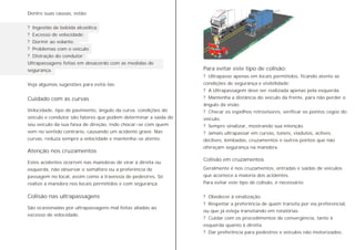 Dentre suas causas, estão:
? Ingestão de bebida alcoólica;
? Excesso de velocidade;
? Dormir ao volante;
? Problemas com o veículo;
? Distração do condutor;
Ultrapassagens feitas em desacordo com as medidas de
segurança.
Veja algumas sugestões para evitá-las:
Velocidade, tipo de pavimento, ângulo da curva, condições do
veículo e condutor são fatores que podem determinar a saída do
seu veículo da sua faixa de direção, indo chocar-se com quem
vem no sentido contrário, causando um acidente grave. Nas
curvas, reduza sempre a velocidade e mantenha-se atento.
Estes acidentes ocorrem nas manobras de virar à direita ou
esquerda, não observar o semáforo ou a preferência de
passagem no local, assim como a travessia de pedestres. Só
realize a manobra nos locais permitidos e com segurança.
São ocasionadas por ultrapassagens mal feitas aliadas ao
excesso de velocidade.
Atenção nos cruzamentos
Colisão nas ultrapassagens
Cuidado com as curvas
Colisão em cruzamentos
Para evitar este tipo de colisão:
? Ultrapasse apenas em locais permitidos, ficando atento as
condições de segurança e visibilidade;
? A Ultrapassagem deve ser realizada apenas pela esquerda.
? Mantenha a distância do veículo da frente, para não perder o
ângulo da visão.
? Checar os espelhos retrovisores, verificar os pontos cegos do
veículo.
? Sempre sinalizar, mostrando sua intenção.
? Jamais ultrapassar em curvas, túneis, viadutos, aclives,
declives, lombadas, cruzamentos e outros pontos que não
ofereçam segurança na manobra.
Geralmente é nos cruzamentos, entradas e saídas de veículos
que acontece a maioria dos acidentes.
Para evitar este tipo de colisão, é necessário:
? Obedecer à sinalização.
? Respeitar a preferência de quem transita por via preferencial,
ou que já esteja transitando em rotatórias.
? Cuidar com os procedimentos de convergência, tanto à
esquerda quanto à direita.
? Dar preferência para pedestres e veículos não motorizados.
 