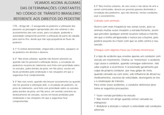 CTB - Artigo 68 - É assegurada ao pedestre a utilização dos
passeios ou passagens apropriadas das vias urbanas e dos
acostamentos das vias rurais, para circulação, podendo a
autoridade competente permitir a utilização de parte da calçada
para outros fins, desde que não seja prejudicial ao fluxo de
pedestre.
§ 1º O ciclista desmontado, empurrado a bicicleta, equipara-se
ao pedestre em direitos e deveres.
§ 2º Nas áreas urbanas, quando não houver passeios ou
quando não for possível a utilização destes, a circulação de
pedestres na pista de rolamento será feita com prioridade sobre
os veículos, pelos bordos da pista, em fila única, exceto em
locais proibidos pela sinalização e nas situações em que a
segurança ficar comprometida.
§ 3º Nas vias rurais, quando não houver acostamento ou quando
não for possível a utilização dele, a circulação de pedestre, na
pista de rolamento, será feita com prioridade sobre os veículos,
pelos bordos da pista, em fila única, em sentido contrário ao
deslocamento de veículos, exceto em locais proibidos pela
sinalização e nas situações em que a segurança ficar
comprometida.
Colisão com animais
Choque com objetos fixos ou Colisão misteriosa
§ 5º Nos trechos urbanos, de vias rurais e nas obras de arte a
serem construídas, deverá ser previsto passeio destinado à
circulação dos pedestres, que não deverão, nestas condições,
usar o acostamento.
VEJAMOS AGORA ALGUMAS
DAS DETERMINAÇÕES CONSTANTES
NO CÓDIGO DE TRÂNSITO BRASILEIRO
REFERENTE AOS DIREITOS DO PEDESTRE
Ocorre com mais freqüência nas zonas rurais, pois os
animais muitas vezes invadem a estrada.Portanto, assim
que perceber qualquer animal na pista reduza a marcha
até que o tenha ultrapassado e nunca use a buzina, pois
poderá assustá-lo e fazer com que se volte contra o seu
veículo.
É o tipo de acidente que envolve apenas um condutor com
veículo em movimento. Chama-se “misterioso” o acidente
cuja causa o condutor, quando consegue sobreviver, não
sabe explicar a ocorrência. É ocasionado geralmente por
culpa do próprio condutor, por mau golpe de vista,
quando cansado ou com sono, sob influência de álcool ou
medicamentos, excesso de velocidade, desrespeito às leis
e à sinalização de trânsito.
Para evitar esses acidentes, o condutor defensivo deve
toma as seguintes precauções:
? Fazer revisão periódica no veículo;
? Não insistir em dirigir quando estiver cansado ou
indisposto;
? Redobrar a atenção e reduzir a velocidade sob condições
adversas.
 
