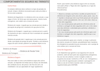 Como Parar
Distância Segura
Cinto De Segurança
O condutor defensivo deve conhecer os tipos de paradas do
veículo, tempo e distância necessários para cada uma delas a
fim de evitar acidentes.
Distância de Seguimento: é a distância entre seu veículo e o que
segue à frente, de forma que você possa parar, mesmo numa
emergência, sem colidir com a traseira do outro.
Distância de reação: é aquela que seu veículo percorre desde a
percepção do perigo até o momento em que pisa no freio.
Distância de frenagem: é aquela que o veículo percorre a partir
do momento em que o sistema de freio é acionado até a parada
total do veículo.
Distância de parada total: é aquela que o seu veículo percorre
desde a percepção do perigo até parar, ficando a uma distância
segura do outro veículo, pedestre ou qualquer objeto na via.
Para você saber se está a uma distância segura dos outros
veículos, vai depender do tempo (sol ou chuva), da velocidade,
das condições da via, dos pneus e do freio do carro, da
visibilidade e da sua capacidade de reagir rapidamente.
Porém, para manter uma distância segura entre os veículos,
você pode utilizar a "Regra dos dois segundos ou a regra do
referencial fixo".
Procedimentos:
? Observe a estrada à sua frente e escolha um ponto fixo de
referência (à margem) como uma árvore, placa, poste, casa, etc.
? Quando o veículo que está à sua frente passar por este ponto,
comece a contar pausadamente: mil e um, mil e dois. (mais ou
menos dois segundos).
? Se o seu veículo passar pelo ponto de referência antes de
terminar a contagem de dois segundos (mil e um e mil e dois),
você deve diminuir a velocidade para aumentar a distância e
ficar em segurança.
? Se o seu veículo passar pelo ponto de referência após você
terminar a contagem dos dois segundos, significa que a sua
distância é segura.
Este procedimento ajuda você a manter-se longe o suficiente
dos outros veículos em trânsito, possibilitando fazer manobras
de emergência ou paradas bruscas necessárias, sem o perigo de
uma colisão com o veículo da frente.
É um dispositivo que garante a sua segurança em caso de
acidentes, além de fazer parte dos equipamentos obrigatórios.
Seu uso nas vias urbanas e rurais é exigido a todos os
ocupantes do veículo. Conforme o CTB, art. 65 É obrigatório o
uso do cinto de segurança para condutor e passageiros em
todos as vias do território nacional, salvo em situações
regulamentadas pela CONTRAN.
COMPORTAMENTOS SEGUROS NO TRÂNSITO
Distância de Reação
+
Distância de Frenagem
= Distância de Parada Total.
 