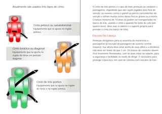 Cinto pélvico ou subabdominal
Equipamento que se ajusta na região
pélvica.
Cinto torácico ou diagonal
Equipamento que se ajusta na
região do tórax em posição
diagonal
Atualmente são usados três tipos de cinto: O cinto de três pontos é o que dá mais proteção ao condutor e
passageiros, impedindo que eles sejam jogados para fora do
veículo, ou mesmo contra o painel ou partes contundentes do
veículo e sofram muitas vezes danos físicos graves ou a morte.
Crianças menores de 10 anos só podem ser transportadas no
banco de trás, usando o cinto e quando for bebê de colo (até
quatro anos), deve usar a cadeira e o suporte próprio para
prender o cinto (no banco de trás).
Cinto de três pontos
Equipamento que se ajusta na região
do tórax e na região pélvica.
Encosto De Cabeça
Proteção obrigatória para os assentos do motoristas e
passageiros (à exceção do passageiro do assento central
traseiro). Sua altura deve estar acima de seus olhos e a distância
não deve ser maior do que 7 cm. Os braços do condutor devem
ficar levemente flexionados, com as duas mãos no volante, para
a segurança e facilidade no modo de dirigir. É necessário para
proteger o pescoço, em caso de colisões com veículos de trás.
 