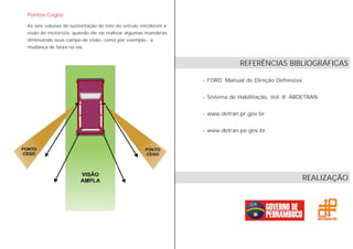 Pontos Cegos
As seis colunas de sustentação do teto do veículo encobrem a
visão do motorista, quando ele vai realizar algumas manobras,
diminuindo seus campo de visão, como por exemplo.: a
mudança de faixa na via.
- FORD Manual de Direção Defensiva.
- Sistema de Habilitação. Vol. II ABDETRAN
- www.detran.pr.gov.br
- www.detran.pe.gov.br
REFERÊNCIAS BIBLIOGRÁFICAS
REALIZAÇÃO
 