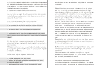 O excesso de claridade pode provocar ofuscamentos e a falta de
luz ocasiona penumbra, podendo provocar condições favoráveis
a um acidente. Para não sofrer um acidente, o motorista precisa
se adaptar a essas circunstâncias.
A visão é mais prejudicada em dois momentos:
Ao amanhecer ou no pôr do sol, quando os raios solares estão
muito inclinados e a luz do sol inside diretamente nos olhos,
causando ofuscamento.
O ofuscamento também pode acontecer devido:
? Ao farol alto de um veículo vindo em sentido contrário;
? Ao reflexo da luz solar em espelhos ou pára-brisas;
? À passagem de um trecho muito iluminado para um trecho
escuro, ou vice-versa, como acontece nas entradas ou saídas de
túneis.
Em dias de chuva, o ofuscamento causado por faróis altos é
ainda maior, já que os pingos de água no pára-brisa ampliam a
luminosidade.
Muita atenção também com as queimadas à beira das estradas,
porque podem gerar muita fumaça e, em conseqüência, impedir
a visão dos condutores.
Assim sendo, siga as seguintes orientações:
? Em vias iluminadas, use farol baixo;
? À noite, ao perceber veículo em sentido contrário, seja o
primeiro a baixar o farol.
? Nas rodovias, use sempre faróis acesos em luz baixa,
Independente da hora do dia. Assim, você pode ser visto mais
facilmente.
Quando há ofuscamento de sua visão pelos faróis do veículo
que vem em sentido contrário, suas pupilas levam de 4 a 7
segundos para restabelecerem a visão normal. Isto significa que
um veículo a 80Km/h andará 155 metros nesses 7 segundos
enquanto o condutor está sem visão alguma. É importante
observar que, em 1 segundo, o veículo em velocidade de 80
Km/h percorrerá 22 metros.
Portanto, em um tempo razoável, procure diminuir a velocidade
e alertar o motorista que vem em sua direção, piscando os
faróis. Caso s situação persista, ao se aproximar do outro
veículo procure se guiar pela faixa branca da margem direita da
via e não olhe na direção dos faróis do veículo que transita em
sentido contrário. Em tais situações utilize a visão periférica,
que é a capacidade de enxergar as coisas que estão fora do
campo de visão sem que você precise olhar diretamente para
elas.
Quando a luz solar incidir diretamente nos seus olhos, proteja-
os utilizando a pala interna de proteção ou óculos protetores a
fim de evitar o ofuscamento.
O ofuscamento pode também ocorrer pela reflexão da luz solar
em objetos polidos como por exemplo lagos, rios, pistas e
pára-brisas.
Em dias nublados, com cerração, ao crepúsculo, logo ao
amanhecer ou dentro de túneis, faça o uso do farol baixo para
que os outros percebam o seu veículo.
Entrando ou saindo de um túnel você necessitará de um
determinado tempo para que suas pupilas voltem a se adaptar.
Nesse caso, procure se distanciar do veículo que segue à frente.
 