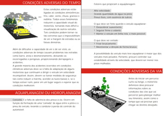CONDIÇÕES ADVERSAS DA VIA
AQUAPLANAGEM OU HIDROPLANAGEM
Estas condições adversas estão
ligadas às condições atmosféricas:
frio, calor, vento, chuva, granizo e
neblina. Todos esses fenômenos
reduzem a capacidade visual do
motorista, tornando mais difícil a
visualização de outros veículos.
Tais condições podem tornar-se
tão extremas que o impossibilitam
de ver a margem de estradas ou as
faixas divisórias.
Fatores que propiciam a aquaplanagem:
Alta velocidade;
Grande quantidade de água na pista;
Pneus lisos, com ausência de sulcos.
O que deve ser feito quando o veículo aquaplanar:
? Desacelerar suavemente;
? Segurar firme o volante;
? Manter o veículo em linha reta, o mais possível.
O que deve ser evitado :
? Frear bruscamente;
? Movimentar a direção de forma brusca.
A possibilidade do veículo mais leve aquaplanar é maior que dos
veículos mais pesados. Portanto, procure controlar sua
estabilidade através da velocidade, que deverá ser menor nos
pisos molhados.
Antes de iniciar um percurso
curto ou longo, o motorista
defensivo deve procurar
informações sobre as
condições das vias que vai
percorrer para planejar melhor
seu itinerário, assim como o
tempo que vai precisar para
chegar ao destino desejado.
Além de dificultar a capacidade de ver e de ser visto, as
condições adversas de tempo causam problemas nas estradas
como barro, areia e desmoronamento, deixando-as
escorregadias e perigosas, proporcionando derrapagens e
acidentes.
A grande maioria dos acidentes ocorridos em condições
climáticas adversas deve-se à falta de adaptação de alguns
motoristas que continuam a dirigir o veículo em velocidade
incompatível. Assim, devem-se tomar medidas de segurança
tais como reduzir a marcha, acender as luzes baixas e, se o
tempo estiver ruim, parar em um lugar seguro e esperar que as
condições melhorem.
Conceito: É a falta de aderência dos pneus à via. Ocorre em
função da formação de uma “camada” de água entre a pista e o
pneu do veículo, levando o condutor à perda do controle do
automóvel.
CONDIÇÕES ADVERSAS DO TEMPO
 