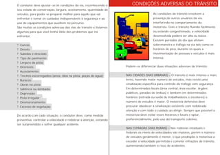 CONDIÇÕES ADVERSAS DO TRÂNSITO
As condições de trânsito envolvem a
presença de outros usuários da via,
interferindo no comportamento do
motorista. Com o trânsito fluindo facilmente
ou estando congestionado, a velocidade
desenvolvida poderá ser alta ou baixa.
Existem períodos do dia que afetam
sobremaneira o tráfego na via tais como os
horários de pico, durante os quais a
movimentação de pessoas e veículos é mais
intensa.
Podem-se diferenciar duas situações adversas de trânsito:
NAS CIDADES (VIAS URBANAS) - O trânsito é mais intenso e mais
lento, havendo maior número de veículos, mas existe uma
sinalização específica para controle do tráfego com segurança.
Em determinados locais (área central, área escolar, órgãos
públicos, paradas de ônibus) e também em determinados
horários (entrada ou saída de trabalhadores e escolares) o
número de veículos é maior. O motorista defensivo deve
procurar obedecer à sinalização existente com redobrada
atenção e com todo o cuidado ao dirigir. Sempre que possível o
motorista deve evitar esses horários e locais e optar,
preferencialmente, pelo uso do transporte coletivo.
NAS ESTRADAS (VIAS RURAIS) - Nas rodovias estaduais e
federais os níveis de velocidades são maiores, porém o número
de veículos geralmente é menor, o que predispõe o motorista a
exceder a velocidade permitida e cometer infrações de trânsito,
aumentando também o risco de acidentes.
O condutor deve ajustar-se às condições da via, reconhecendo o
seu estado de conservação, largura, acostamento, quantidade de
veículos, para poder se preparar melhor para aquilo que vai
enfrentar e tomar os cuidados indispensáveis à segurança e ao
uso de equipamentos que auxiliem no percurso.
São muitas as condições adversas das vias de trânsito e listamos
algumas para que você tenha idéia dos problemas que irá
enfrentar:
? Curvas;
? Desvio;
? Subidas e descidas;
? Tipo de pavimento;
? Largura da pista;
? Desníveis;
? Acostamento;
? Trechos escorregadios (areia, óleo na pista, poças de água);
? Buracos;
? Obras na pista;
? Saliência ou lombada;
? Depressão;
? Pista irregular;
? Desmoronamento;
? Excesso de vegetação.
De acordo com cada situação, o condutor deve, como medida
preventiva, controlar a velocidade e redobrar a atenção, evitando
ser surpreendido e sofrer qualquer acidente.
 