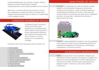MANUTENÇÃO DO VEÍCULO
EQUIPAMENTOS INDISPENSÁVEIS
CONDIÇÕES ADVERSAS DO VEÍCULO
Preventiva É a manutenção que, além de valorizar o veículo,
também é um investimento na segurança não devemos
considerá-la como despesa e deve ser efetuada segundo as
recomendações do fabricante do veículo. É necessária uma
revisão periódica no veículo para que sejam feitas as regulagens
do motor e da suspensão, o alinhamento da direção e o
balanceamento das rodas
Inspeção É responsabilidade do condutor e visa a sua segurança
e dos usuários do veículo. Deve ser efetuada diariamente, nos
equipamentos obrigatórios de informações e comunicação e
semanalmente, nos demais acessórios.
PNEUS - Os pneus devem estar em perfeitas condições, pois
representam um fator importante de segurança. O desgaste dos
pneus deve se dar por igual tanto no sentido radial quanto no
transversal. No entanto, há várias causas que provocam um
desgaste irregular, mesmo que o pneu esteja calibrado
corretamente.
Em determinadas épocas do ano (férias, feriadões, festas), o
número de veículos aumenta muito, causando
congestionamentos e outros tipos de problemas com o trânsito.
Além disso, o motorista defensivo deve observar à frente e
atrás, avaliando as condições do trânsito e evitando assim,
situações estressantes para todos os usuários. ser surpreendido
e sofrer qualquer acidente.
Os defeitos mais comuns que podem causar acidentes são:
1. pneus gastos;
2. freios desregulados;
3. lâmpadas queimadas;
4. limpadores de pára-brisa com defeito;
5. falta de buzina;
6. espelho retrovisor deficiente;
7. cintos de segurança defeituosos;
8. amortecedores vencidos;
9. folga na direção;
10. suspensão empenada.
A condição em que se encontra o
veículo é outro fator muito
importante a ser considerado para
evitar acidentes. Antes de assumir a
direção, todo motorista defensivo
deve cuidar da manutenção do seu
carro e verificar se o mesmo
encontra-se em condições de
circulação.
 