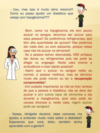 - Uau, mas isso é muito sério mesmo!!! Como eu posso ajudar um diabético que esteja com hipoglicemia??? 
- Bom, como na hipoglicemia ele tem pouco açúcar no sangue, devemos dar açúcar para essa pessoa!! De preferência refrigerantes, que têm alta quantidade de açúcar!! Não podemos dar nada diet, ou com adoçante, porque nesse caso não há açúcar no alimento!! 
- Se a pessoa estiver desmaiada, NÃO arrisque dar doces ou refrigerantes pois ela pode se afogar ou engasgar. Neste caso chame a ambulância o mais rápido possível! 
- Assim que o açúcar no sangue voltar ao normal, a pessoa melhora, mas se demorar muito ela pode morrer ou ter a recuperação comprometida!! 
- Um cuidado importante: se não se tiver certeza de que a pessoa é diabética, não se deve dar açúcar e sim outros tipos de alimentos a ela durante a hipoglicemia, pois esta pode ter causas diversas e, neste caso, ingerir açúcar pode ser perigoso! 
- Nossa, obrigada doutora, essa conversa me ajudou a entender muito mais sobre a diabetes!! Esperamos que você, leitor, também tenha aprendido com a gente!!!  