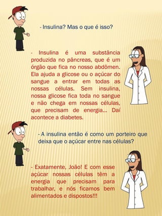 - Insulina? Mas o que é isso? 
- Insulina é uma substância produzida no pâncreas, que é um órgão que fica no nosso abdômen. Ela ajuda a glicose ou o açúcar do sangue a entrar em todas as nossas células. Sem insulina, nossa glicose fica toda no sangue e não chega em nossas células, que precisam de energia... Daí acontece a diabetes. 
- A insulina então é como um porteiro que deixa que o açúcar entre nas células? 
- Exatamente, João! E com esse açúcar nossas células têm a energia que precisam para trabalhar, e nós ficamos bem alimentados e dispostos!!!  