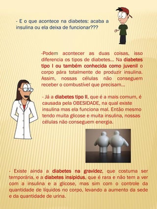 -Podem acontecer as duas coisas, isso diferencia os tipos de diabetes... Na diabetes tipo I ou também conhecida como juvenil o corpo pára totalmente de produzir insulina. Assim, nossas células não conseguem receber o combustível que precisam... 
- E o que acontece na diabetes: acaba a insulina ou ela deixa de funcionar??? 
- Já a diabetes tipo II, que é a mais comum, é causada pela OBESIDADE, na qual existe insulina mas ela funciona mal. Então mesmo tendo muita glicose e muita insulina, nossas células não conseguem energia. 
- Existe ainda a diabetes na gravidez, que costuma ser temporária, e a diabetes insipidus, que é rara e não tem a ver com a insulina e a glicose, mas sim com o controle da quantidade de líquidos no corpo, levando a aumento da sede e da quantidade de urina.  