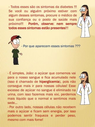 - Todos esses são os sintomas da diabetes !!! Se você ou alguém próximo estiver com algum desses sintomas, procure o médico de sua confiança ou o posto de saúde mais próximo!!! Porém, observe: nem sempre todos esses sintomas estão presentes!!! 
- Por que aparecem esses sintomas ??? 
- É simples, João: o açúcar que comemos vai para o nosso sangue e fica acumulado nele (isso é chamado de hiperglicemia), pois não consegue mais ir para nossas células! Esse excesso de açúcar no sangue é eliminado na urina, com isso fazemos mais xixi, perdemos mais líquido que o normal e sentimos mais sede... 
- Por outro lado, nossas células não recebem mais o açúcar e ficam sem energia, por isso podemos sentir fraqueza e perder peso, mesmo com mais fome!  