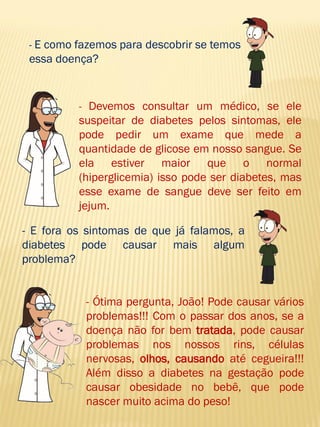 - E como fazemos para descobrir se temos essa doença? 
- Devemos consultar um médico, se ele suspeitar de diabetes pelos sintomas, ele pode pedir um exame que mede a quantidade de glicose em nosso sangue. Se ela estiver maior que o normal (hiperglicemia) isso pode ser diabetes, mas esse exame de sangue deve ser feito em jejum. 
- E fora os sintomas de que já falamos, a diabetes pode causar mais algum problema? 
- Ótima pergunta, João! Pode causar vários problemas!!! Com o passar dos anos, se a doença não for bem tratada, pode causar problemas nos nossos rins, células nervosas, olhos, causando até cegueira!!! Além disso a diabetes na gestação pode causar obesidade no bebê, que pode nascer muito acima do peso!  