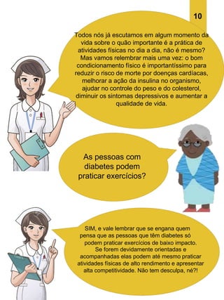As pessoas com
diabetes podem
praticar exercícios?
SIM, e vale lembrar que se engana quem
pensa que as pessoas que têm diabetes só
podem praticar exercícios de baixo impacto.
Se forem devidamente orientadas e
acompanhadas elas podem até mesmo praticar
atividades físicas de alto rendimento e apresentar
alta competitividade. Não tem desculpa, né?!
10
Todos nós já escutamos em algum momento da
vida sobre o quão importante é a prática de
atividades físicas no dia a dia, não é mesmo?
Mas vamos relembrar mais uma vez: o bom
condicionamento físico é importantíssimo para
reduzir o risco de morte por doenças cardíacas,
melhorar a ação da insulina no organismo,
ajudar no controle do peso e do colesterol,
diminuir os sintomas depressivos e aumentar a
qualidade de vida.
 