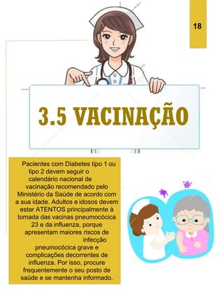 Pacientes com Diabetes tipo 1 ou
tipo 2 devem seguir o
calendário nacional de
vacinação recomendado pelo
Ministério da Saúde de acordo com
a sua idade. Adultos e idosos devem
estar ATENTOS principalmente à
tomada das vacinas pneumocócica
23 e da influenza, porque
apresentam maiores riscos de
infecção
pneumocócica grave e
complicações decorrentes de
influenza. Por isso, procure
frequentemente o seu posto de
saúde e se mantenha informado.
18
 