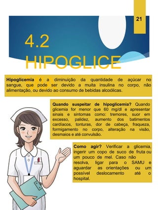 4.2
HIPOGLICE
MIA
Hipoglicemia é a diminuição da quantidade de açúcar no
sangue, que pode ser devido a muita insulina no corpo, não
alimentação, ou devido ao consumo de bebidas alcoólicas.
Quando suspeitar de hipoglicemia? Quando
glicemia for menor que 60 mg/dl e apresentar
sinais e sintomas como: tremores, suor em
excesso, palidez, aumento dos batimentos
cardíacos, tonturas, dor de cabeça, fraqueza,
formigamento no corpo, alteração na visão,
desmaios e até convulsão.
Como agir? Verificar a glicemia,
ingerir um copo de suco de fruta ou
um pouco de mel. Caso não
ligar para o SAMU e
um
as orientações ou
deslocamento até o
resolva,
aguardar
possível
hospital.
21
 