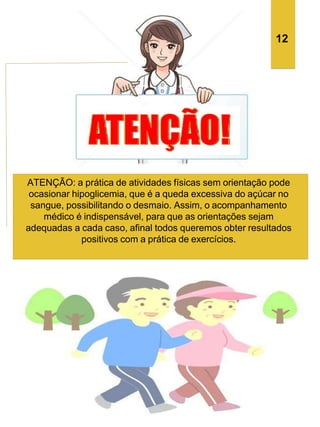 ATENÇÃO: a prática de atividades físicas sem orientação pode
ocasionar hipoglicemia, que é a queda excessiva do açúcar no
sangue, possibilitando o desmaio. Assim, o acompanhamento
médico é indispensável, para que as orientações sejam
adequadas a cada caso, afinal todos queremos obter resultados
positivos com a prática de exercícios.
12
 