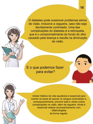 O diabetes pode ocasionar problemas sérios
de visão, inclusive a cegueira, caso não seja
devidamente controlado. Uma das
complicações do diabetes é a retinopatia,
que é o comprometimento do fundo do olho
causado pela doença e resulta na diminuição
da visão.
E o que podemos fazer
para evitar?
Adotar hábitos de vida saudáveis é essencial para
manter as taxas de açúcar no sangue controladas e,
consequentemente, prevenir esta e várias outras
complicações na visão, além da cegueira. Ainda é
essencial realizar acompanhamento com
oftalmologista
de forma regular.
16
 