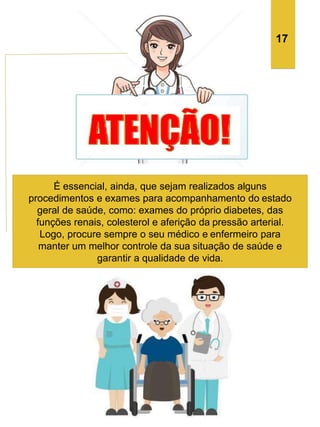 É essencial, ainda, que sejam realizados alguns
procedimentos e exames para acompanhamento do estado
geral de saúde, como: exames do próprio diabetes, das
funções renais, colesterol e aferição da pressão arterial.
Logo, procure sempre o seu médico e enfermeiro para
manter um melhor controle da sua situação de saúde e
garantir a qualidade de vida.
17
 