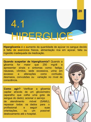 4.1
HIPERGLICE
MIA
Hiperglicemia é o aumento da quantidade de açúcar no sangue devido
à falta de exercícios físicos, alimentação rica em açúcar, falta ou
ingestão inadequada da medicação.
Quando suspeitar de hiperglicemia? Quando a
glicemia for maior que 250 mg/dl e
apresentar sinais e sintomas como: fadiga,
náuseas, vômitos, sede excessiva, urina em
excesso e alterações como confusão,
desmaios, convulsões ou variação no nível de
consciência.
Como agir? Verificar a glicemia
capilar através de um glicosímetro
(aparelho que colhe uma gota de
sangue do dedo); acionar o serviço
de atendimento
repassar todos os
(SAMU),
para o
móvel
dados
seguir suas
profissional e
orientações, ou um possível
deslocamento até o hospital.
20
 