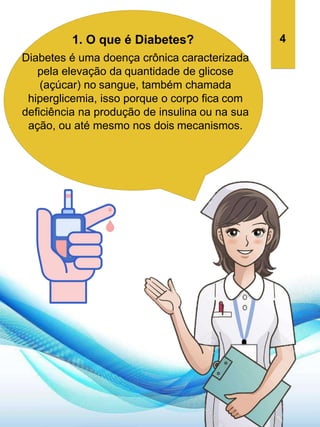 1. O que é Diabetes?
Diabetes é uma doença crônica caracterizada
pela elevação da quantidade de glicose
(açúcar) no sangue, também chamada
hiperglicemia, isso porque o corpo fica com
deficiência na produção de insulina ou na sua
ação, ou até mesmo nos dois mecanismos.
4
 