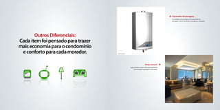 Aquecedor de passagem
                                                                                                                  As unidades são entregues com aquecedor de
                                                                                                                  passagem, nível A de eficiênia energética, instalados




       Outros Diferenciais:
Cada item foi pensado para trazer
mais economia para o condomínio
 e conforto para cada morador.      foto ilustrativa




                                                                             Áreas comuns
                                                       Todas as áreas comuns do empreendimento
                                                            são entregues equipadas e decoradas.




                                                                                                   foto ilustrativa
 