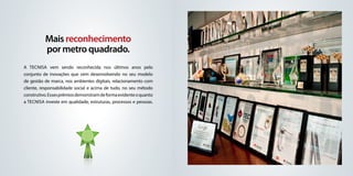 Mais reconhecimento
          por metro quadrado.
A Tecnisa vem sendo reconhecida nos últimos anos pelo
conjunto de inovações que vem desenvolvendo no seu modelo
de gestão de marca, nos ambientes digitais, relacionamento com
cliente, responsabilidade social e acima de tudo, no seu método
construtivo. Esses prêmios demonstram de forma evidente o quanto
a Tecnisa investe em qualidade, estruturas, processos e pessoas.
 