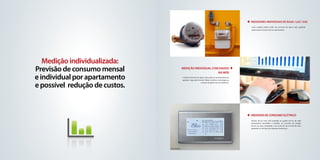 Medidores individuais de Água / luz / gás
                                                                                                                      Cada unidade poderá medir seu consumo de água e gás, pagando
                                                                                                                      apenas pelo consumo de seu apartamento.




                                 fotos ilustrativas




   Medição individualizada:
Previsão de consumo mensal                         Medição Individual com dados
                                                                         na Web
e individual por apartamento                          A leitura/Consumo de Água e Gás pode ser acompanhado de
                                                      qualquer lugar pela Internet. Maior conforto e tecnologia no



e possível redução de custos.
                                                                              controle de gastos da sua residência.




                                                                                                                                                                                 foto ilustrativa




                                                                                                                      MEDIDOR DE CONSUMO Elétrico
                                                                                                                      Através de um visor LCD instalado no quadro de luz de cada
                                                                                                                      apartamento, possibilita a medição do consumo de energia
                                                                                                                      do em sua casa, estimando a sua conta de luz no final do mês,
                                                                                                                      ajudando no controle das despesas domésticas.




                                foto ilustrativa
 