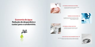 TORNEIRAS TEMPORIZADAS NO TÉrreo
                                                                      As torneiras temporizadas reduzem o desperdício de água,
                                                                      consequentemente os custos do condomínio.




                            foto ilustrativa




                                                                                    Torneiras com Arejadores
                                                                    Os arejadores são dispositivos que incorporam ar ao fluxo
                                                                    de água das torneiras, criando a sensação de maior volume

   Economia de água:                                                                            de água, reduzindo o consumo.




Redução de desperdício e                                                                                                         foto ilustrativa


custos para o condomínio.
                                                                     torneiras cozinha com filtro
                                                                     As unidades serão entregues com filtros nas torneiras
                                                                     das cozinhas possibilitando o consumo e cozimento.




                            foto ilustrativa




                                                              Caixa Acoplada com acionamento duplo
                                               Este sistema presente nos vasos sanitários, utiliza-se de 2 botões que permitem
                                                             controlar o volume de água na descarga conforme a necessidade.




                                                                                                                                 foto ilustrativa
 