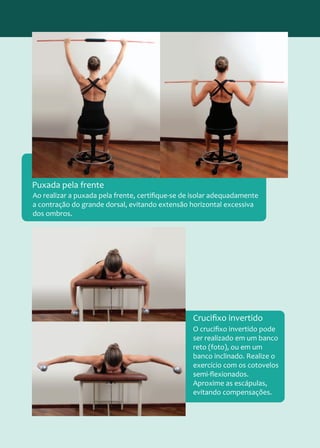 Ao realizar a puxada pela frente, certifique-se de isolar adequadamente
a contração do grande dorsal, evitando extensão horizontal excessiva
dos ombros.
Puxada pela frente
O crucifixo invertido pode
ser realizado em um banco
reto (foto), ou em um
banco inclinado. Realize o
exercício com os cotovelos
semi-flexionados.
Aproxime as escápulas,
evitando compensações.
Crucifixo invertido
 