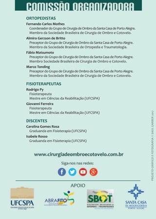 ORTOPEDISTAS
Fernando Carlos Mothes
CoordenadordoGrupodeCirurgiadeOmbrodaSantaCasadePortoAlegre.
Membro da Sociedade Brasileira de Cirurgia de Ombro e Cotovelo.
Almiro Gerzson de Britto
PreceptordoGrupodeCirurgiadeOmbrodaSantaCasadePortoAlegre.
Membro da Sociedade Brasileira de Ortopedia e Traumatologia.
Fábio Matsumoto
PreceptordoGrupodeCirurgiadeOmbrodaSantaCasadePortoAlegre.
Membro Sociedade Brasileira de Cirurgia de Ombro e Cotovelo.
Marco Tonding
PreceptordoGrupodeCirurgiadeOmbrodaSantaCasadePortoAlegre.
Membro da Sociedade Brasileira de Cirurgia de Ombro e Cotovelo.
FISIOTERAPEUTAS
Rodrigo Py
Fisioterapeuta
Mestre em Ciências da Reabilitação (UFCSPA)
Giovanni Ferreira
Fisioterapeuta
Mestre em Ciências da Reabilitação (UFCSPA)
DISCENTES
Carolina Gomes Rosa
Graduanda em Fisioterapia (UFCSPA)
Isabele Rosso
Graduanda em Fisioterapia (UFCSPA)
PROJETO
GRÁFICO
E
FOTOGRAFIA
©
SAUL
GARBER
2017
 