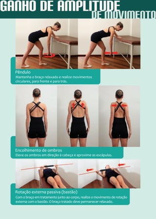 Mantenha o braço relaxado e realize movimentos
circulares, para frente e para trás.
Eleve os ombros em direção à cabeça e aproxime as escápulas.
Com o braço em tratamento junto ao corpo, realize o movimento de rotação
externa com o bastão. O braço tratado deve permanecer relaxado.
Pêndulo
Encolhimento de ombros
Rotação externa passiva (bastão)
 