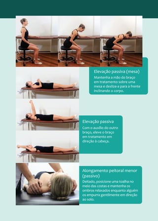 Mantenha a mão do braço
em tratamento sobre uma
mesa e deslize-a para a frente
inclinando o corpo.
Elevação passiva (mesa)
Com o auxílio do outro
braço, eleve o braço
em tratamento em
direção à cabeça.
Elevação passiva
Deitado, posicione uma toalha no
meio das costas e mantenha os
ombros relaxados enquanto alguém
os empurra gentilmente em direção
ao solo.
Alongamento peitoral menor
(passivo)
 