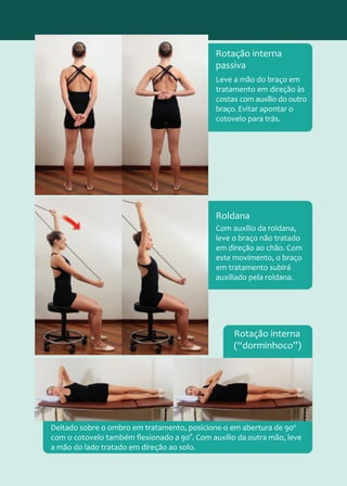 Leve a mão do braço em
tratamento em direção às
costas com auxílio do outro
braço. Evitar apontar o
cotovelo para trás.
Rotação interna
passiva
Com auxílio da roldana,
leve o braço não tratado
em direção ao chão. Com
este movimento, o braço
em tratamento subirá
auxiliado pela roldana.
Roldana
Deitado sobre o ombro em tratamento, posicione-o em abertura de 90º
com o cotovelo também flexionado a 90°. Com auxílio da outra mão, leve
a mão do lado tratado em direção ao solo.
Rotação interna
(“dorminhoco”)
 