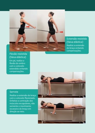 Em pé, realize a
flexão do ombro
com o cotovelo
estendido evitando
compensações.
Flexão resistida
(faixa elástica)
Realize a extensão
do braço evitando
compensações.
Extensão resistida
(faixa elástica)
Realize a extensão do braço
com o cotovelo flexionado.
Enfatize a contração dos
músculos escapulares, não
somente o movimento
excessivo do braço em
direção ao teto.
Serrote
 