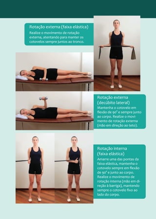 Realize o movimento de rotação
externa, atentando para manter os
cotovelos sempre juntos ao tronco.
Rotação externa (faixa elástica)
Mantenha o cotovelo em
flexão de 90° e sempre junto
ao corpo. Realize o movi-
mento de rotação externa
(mão em direção ao teto).
Rotação externa
(decúbito lateral)
Amarre uma das pontas da
faixa elástica, mantenha o
cotovelo sempre em flexão
de 90° e junto ao corpo.
Realize o movimento de
rotação interna (mão em di-
reção à barriga), mantendo
sempre o cotovelo fixo ao
lado do corpo.
Rotação interna
(faixa elástica)
 