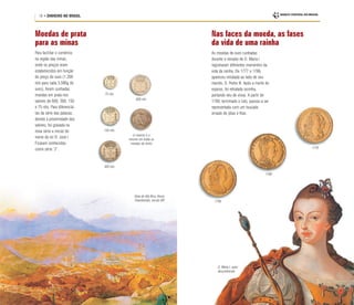 16 • DINHEIRO NO BRASIL
Moedas de prata
para as minas
Nas faces da moeda, as fases
da vida de uma rainha
Para facilitar o comércio
na região das minas,
onde os preços eram
estabelecidos em função
do preço do ouro (1.200
réis para cada 3,586g de
ouro), foram cunhadas
moedas em prata nos
valores de 600, 300, 150
e 75 réis. Para diferenciá-
las da série das patacas,
devido à proximidade dos
valores, foi gravada na
nova série a inicial do
nome do rei D. José I.
Ficaram conhecidas
como série “J”.
As moedas de ouro cunhadas
durante o reinado de D. Maria I
registraram diferentes momentos da
vida da rainha. De 1777 a 1786,
apareceu retratada ao lado de seu
marido, D. Pedro III. Após a morte do
esposo, foi retratada sozinha,
portando véu de viúva. A partir de
1789, terminado o luto, passou a ser
representada com um toucado
ornado de jóias e fitas.
75 réis
600 réis
150 réis
300 réis
(o reverso é o
mesmo em todas as
moedas da série)
Vista de Vila Rica, Henry
Chamberlain, século XIX
D. Maria I, autor
desconhecido
1778
1788
1795
 