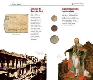 18 • DINHEIRO NO BRASIL
A criação do
Banco do Brasil
Devido à queda na
produção de ouro e ao
crescimento dos gastos
com a implantação da
administração no Rio de
Janeiro, a quantidade de
moedas em circulação
tornou-se insuficiente.
Assim, em 1808, D. João VI
criou o Banco do Brasil, o
primeiro banco da
América do Sul e o quarto
do mundo. Em 1810,
foram emitidos os
primeiros bilhetes do
Banco, precursores das
cédulas atuais.
Casa dos Contos, sede
do Banco do Brasil
de 1815 a 1829
Retrato
de D. João VI,
Debret, 1835
Bilhete do Banco do Brasil
As primeiras moedas
comemorativas
A elevação do Brasil à categoria de Reino
Unido, em 1815, foi comemorada com a
cunhagem de uma série especial de
moedas. As peças em ouro, prata e cobre
traziam gravada a legenda “Joannes. D. G.
Port. Bras. Et. Alg. P
. Reg.” – “João, por
graça de Deus, Príncipe Regente
de Portugal, Brasil e Algarves”.
 