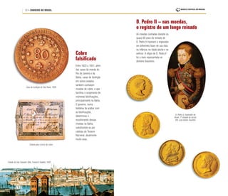 22 • DINHEIRO NO BRASIL
Cobre
falsificado
Entre 1823 e 1831, além
das casas da moeda do
Rio de Janeiro e da
Bahia, casas de fundição
em outros estados
também cunharam
moedas de cobre, o que
facilitou o surgimento de
inúmeras falsificações,
principalmente na Bahia.
O governo, numa
tentativa de acabar com
as falsificações,
determinou o
recolhimento dessas
moedas na Bahia,
substituindo-as por
cédulas do Tesouro
Nacional, atualmente
muito raras.
Cidade de São Salvador (BA), Friedrich Salathé, 1830
Casa de fundição de São Paulo, 1829
Cédula para o troco do cobre
D. Pedro II – nas moedas,
o registro de um longo reinado
As moedas cunhadas durante os
quase 60 anos do reinado de
D. Pedro II mostram o imperador
em diferentes fases de sua vida:
na infância, na idade adulta e na
velhice. A efígie de D. Pedro II
foi a mais representada no
dinheiro brasileiro.
D. Pedro II, Imperador do
Brasil, 1ª metade do século
XIX, Luís Gomes Tourinho
 