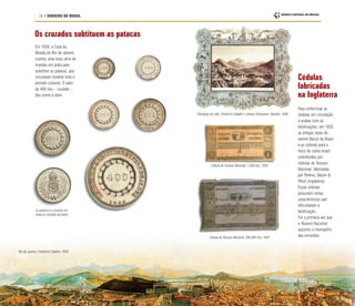 24 • DINHEIRO NO BRASIL
Em 1834, a Casa da
Moeda do Rio de Janeiro
cunhou uma nova série de
moedas em prata para
substituir as patacas, que
circularam durante todo o
período colonial. O valor
de 400 réis – cruzado –
deu nome à série.
Rio de Janeiro, Friederich Salathé, 1839
Os cruzados subtituem as patacas
Cédulas
fabricadas
na Inglaterra
Para uniformizar as
cédulas em circulação
e acabar com as
falsificações, em 1835
as antigas notas do
extinto Banco do Brasil
e as cédulas para o
troco do cobre foram
substituídas por
cédulas do Tesouro
Nacional, fabricadas
por Perkins, Bacon &
Petch (Inglaterra).
Essas cédulas
possuíam certas
características que
dificultavam a
falsificação.
Foi a primeira vez que
o Tesouro Nacional
assumiu o monopólio
das emissões.
Plantação de café, Friederich Salathé e Johann Steinmann, Basiléia, 1836
Cédula do Tesouro Nacional, 1.000 réis, 1835
Cédula do Tesouro Nacional, 500.000 réis, 1844
(o reverso é o mesmo em
todas as moedas da série)
 