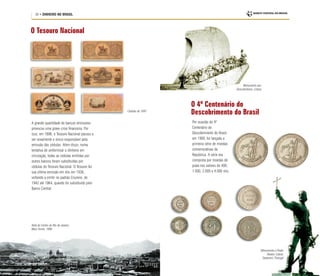 30 • DINHEIRO NO BRASIL
O Tesouro Nacional
O 4º Centenário do
Descobrimento do Brasil
A grande quantidade de bancos emissores
provocou uma grave crise financeira. Por
isso, em 1896, o Tesouro Nacional passou a
ser novamente o único responsável pela
emissão das cédulas. Além disso, numa
tentativa de uniformizar o dinheiro em
circulação, todas as cédulas emitidas por
outros bancos foram substituídas por
cédulas do Tesouro Nacional. O Tesouro fez
sua última emissão em réis em 1936,
voltando a emitir no padrão Cruzeiro, de
1942 até 1964, quando foi substituído pelo
Banco Central.
Cédulas de 1897
Por ocasião do 4º
Centenário do
Descobrimento do Brasil,
em 1900, foi lançada a
primeira série de moedas
comemorativas da
República. A série era
composta por moedas de
prata nos valores de 400,
1.000, 2.000 e 4.000 réis.
Monumento aos
Descobridores, Lisboa
Vista do Centro do Rio de Janeiro,
Marc Ferrez, 1890
Monumento a Pedro
Álvares Cabral,
Santarém, Portugal
 