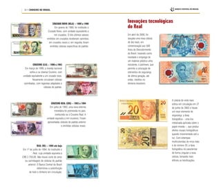 34 • DINHEIRO NO BRASIL
Inovações tecnológicas
do Real
CRUZADO NOVO (NCz$) – 1989 a 1990
Em janeiro de 1989, foi instituído o
Cruzado Novo, com unidade equivalente a
mil cruzados. O três últimos valores
emitidos em cruzados receberam carimbos
em cruzados novos e, em seguida, foram
emitidas cédulas específicas do padrão.
CRUZEIRO REAL (CR$) – 1993 a 1994
Em julho de 1993, uma nova reforma
monetária foi promovida no país,
instituindo-se o Cruzeiro Real. A
unidade equivalia a mil cruzeiros. Foram
aproveitadas cédulas do padrão anterior
e emitidas cédulas novas.
Em abril de 2000, foi
lançada uma nova cédula
de dez reais, em
comemoração aos 500
Anos do Descobrimento
do Brasil, trazendo como
novidade o emprego de
um material plástico ultra-
resistente, o polímero, que
permite a colocação de
elementos de segurança
de última geração, até
então, inéditos no
dinheiro brasileiro.
A cédula de vinte reais
entrou em circulação em 27
de junho de 2002 e trouxe
um novo elemento de
segurança, a faixa
holográfica – uma tira
metalizada aplicada sobre o
papel-moeda –, que produz
efeitos visuais holográficos
quando movimentada sob a
luz. Com estampas
multicoloridas do mico-leão
e do número 20, a faixa
holográfica irá caracterizar
de forma singular a nova
cédula, tornando mais
difíceis as falsificações.
CRUZEIRO (Cr$) – 1990 a 1993
Em março de 1990, a moeda nacional
voltou a se chamar Cruzeiro, com
unidade equivalente a um cruzado novo.
Novamente circularam cédulas
carimbadas, com legendas adaptadas e
cédulas do padrão.
REAL (R$) – 1994 até hoje
Em 1º de julho de 1994, foi instituído o
Real, cuja unidade equivalia a
CR$ 2.750,00. Não houve corte de zeros
ou carimbagem de cédulas do padrão
anterior. O Banco Central do Brasil
determinou a substituição
de todo o dinheiro em circulação.
 